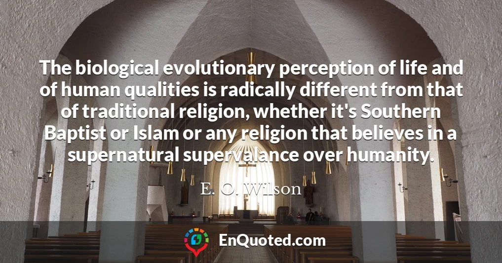 The biological evolutionary perception of life and of human qualities is radically different from that of traditional religion, whether it's Southern Baptist or Islam or any religion that believes in a supernatural supervalance over humanity.