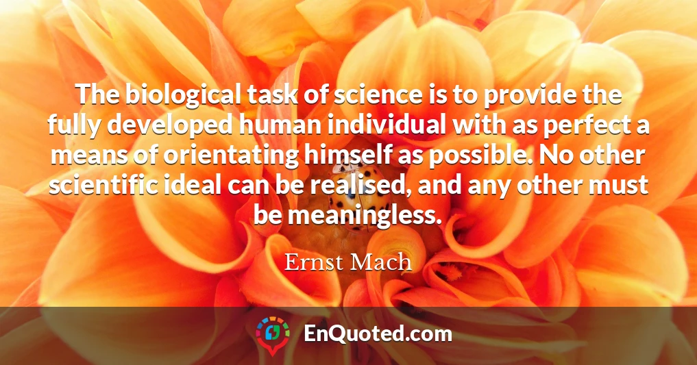 The biological task of science is to provide the fully developed human individual with as perfect a means of orientating himself as possible. No other scientific ideal can be realised, and any other must be meaningless.