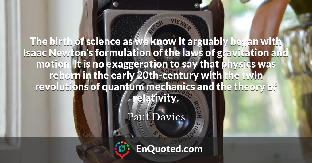 The birth of science as we know it arguably began with Isaac Newton's formulation of the laws of gravitation and motion. It is no exaggeration to say that physics was reborn in the early 20th-century with the twin revolutions of quantum mechanics and the theory of relativity.