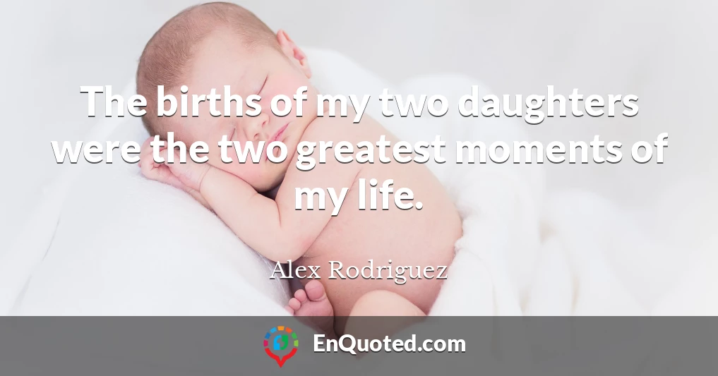 The births of my two daughters were the two greatest moments of my life.