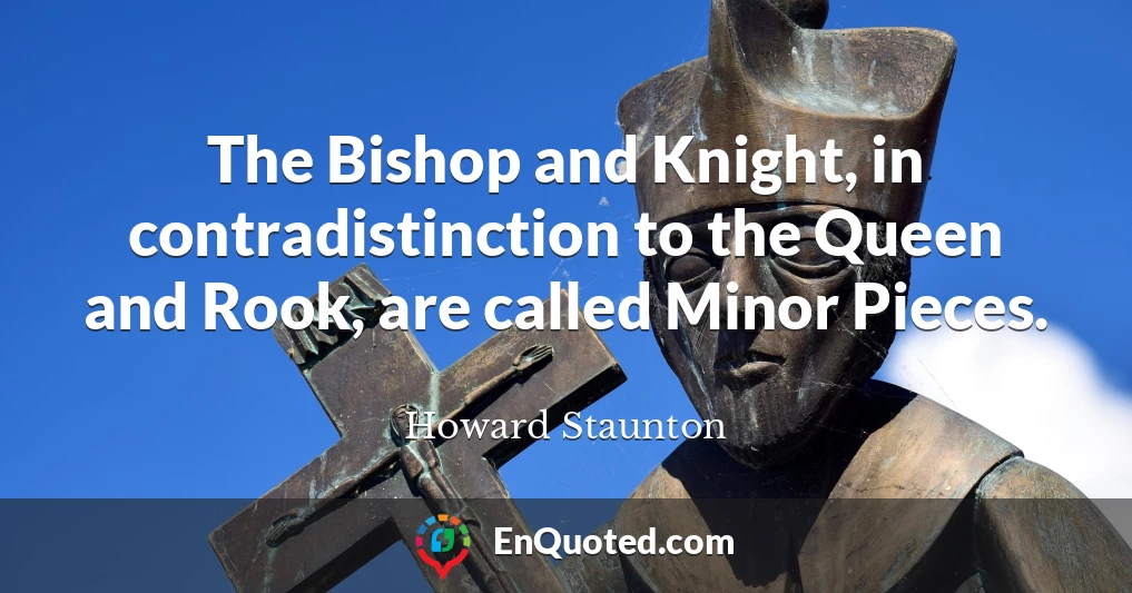 The Bishop and Knight, in contradistinction to the Queen and Rook, are called Minor Pieces.