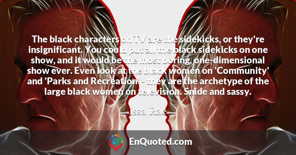 The black characters on TV are the sidekicks, or they're insignificant. You could put all the black sidekicks on one show, and it would be the most boring, one-dimensional show ever. Even look at the black women on 'Community' and 'Parks and Recreation' - they are the archetype of the large black women on television. Snide and sassy.