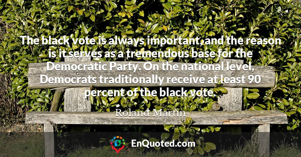 The black vote is always important, and the reason is it serves as a tremendous base for the Democratic Party. On the national level, Democrats traditionally receive at least 90 percent of the black vote.