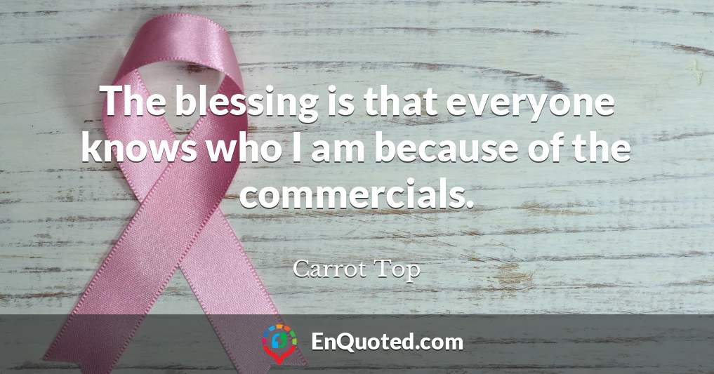 The blessing is that everyone knows who I am because of the commercials.