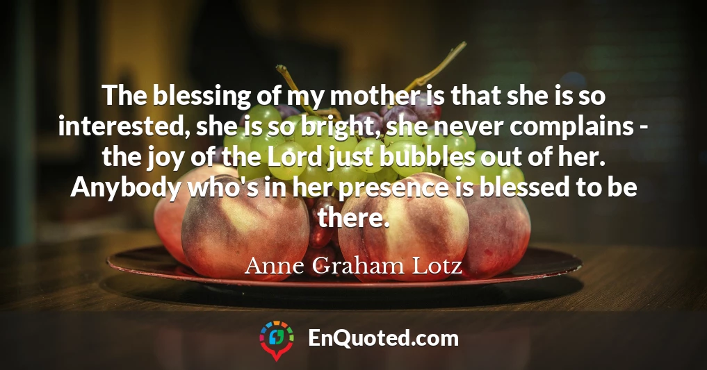 The blessing of my mother is that she is so interested, she is so bright, she never complains - the joy of the Lord just bubbles out of her. Anybody who's in her presence is blessed to be there.