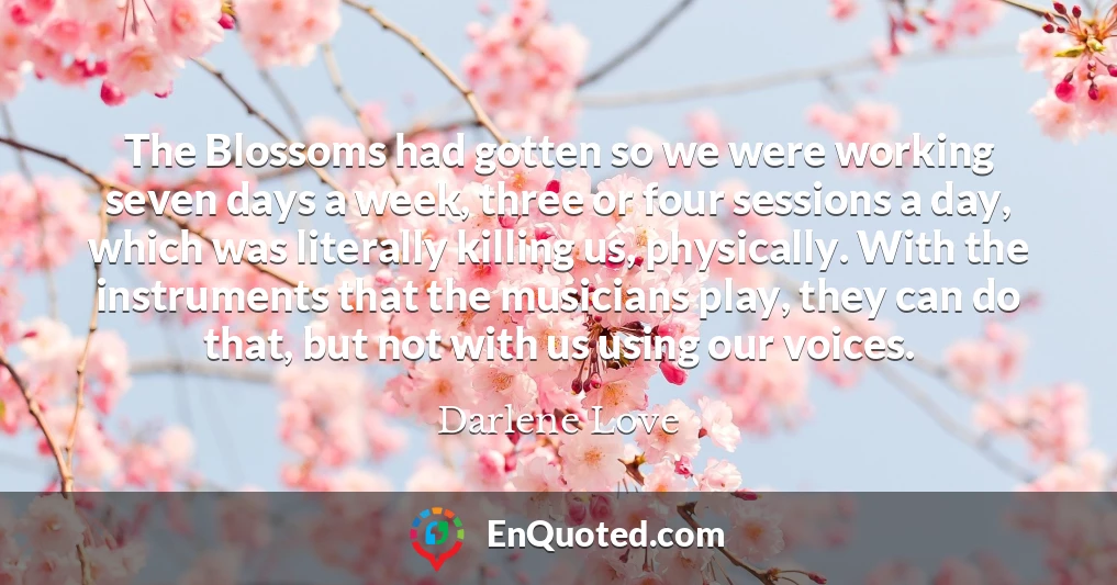 The Blossoms had gotten so we were working seven days a week, three or four sessions a day, which was literally killing us, physically. With the instruments that the musicians play, they can do that, but not with us using our voices.