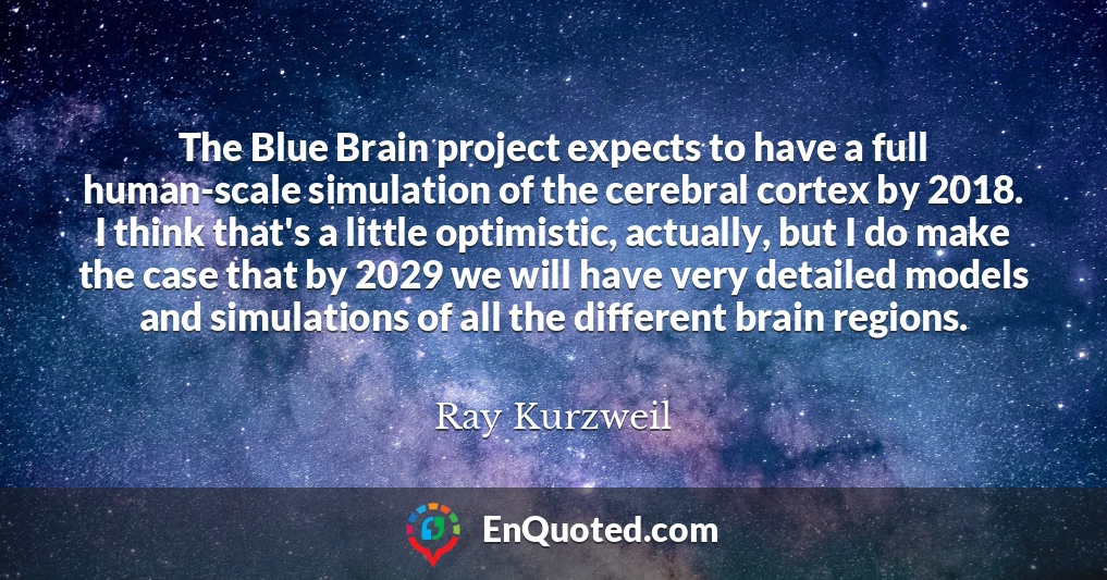 The Blue Brain project expects to have a full human-scale simulation of the cerebral cortex by 2018. I think that's a little optimistic, actually, but I do make the case that by 2029 we will have very detailed models and simulations of all the different brain regions.