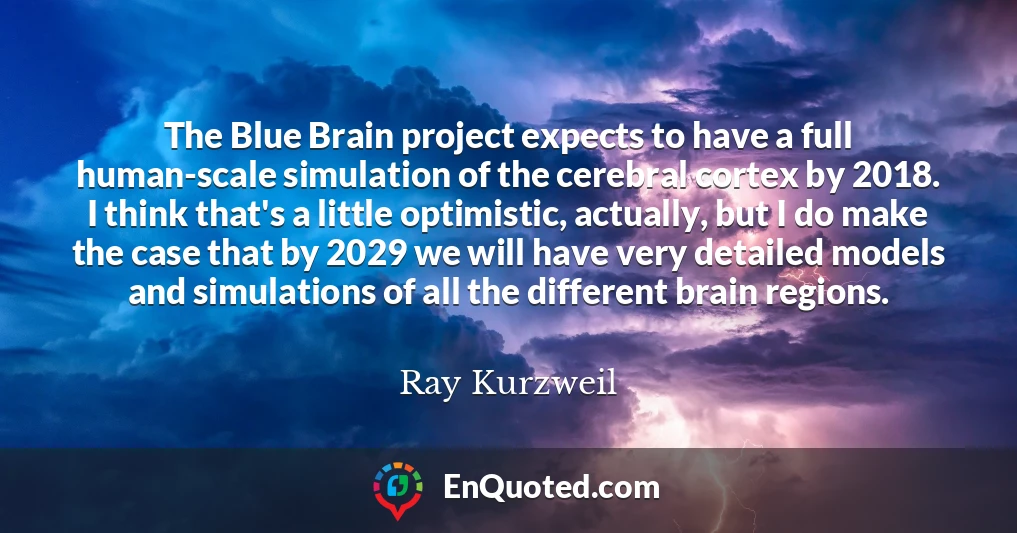 The Blue Brain project expects to have a full human-scale simulation of the cerebral cortex by 2018. I think that's a little optimistic, actually, but I do make the case that by 2029 we will have very detailed models and simulations of all the different brain regions.