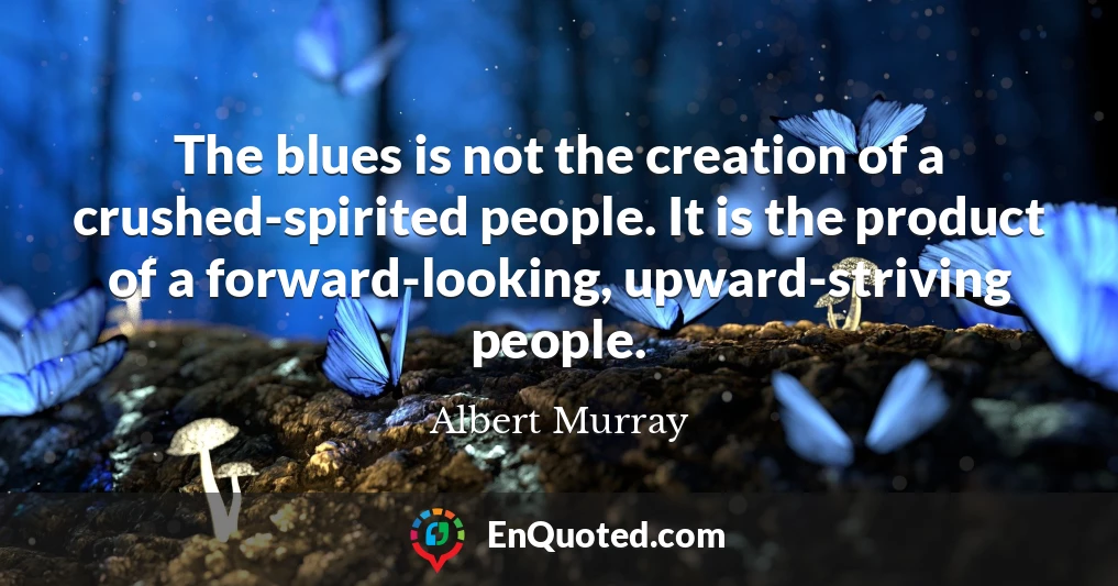 The blues is not the creation of a crushed-spirited people. It is the product of a forward-looking, upward-striving people.