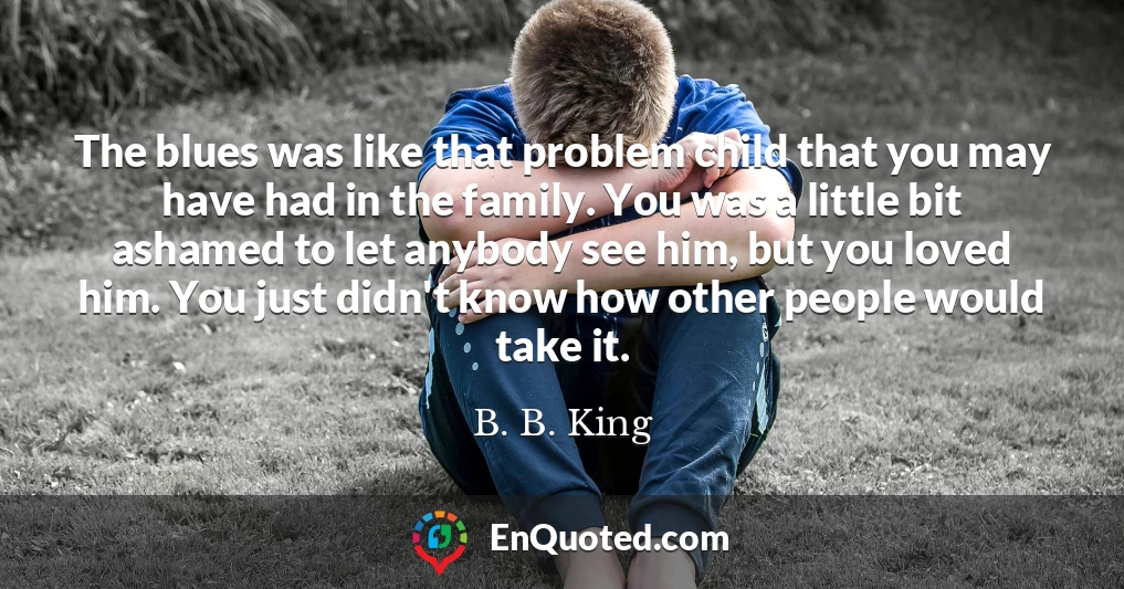 The blues was like that problem child that you may have had in the family. You was a little bit ashamed to let anybody see him, but you loved him. You just didn't know how other people would take it.