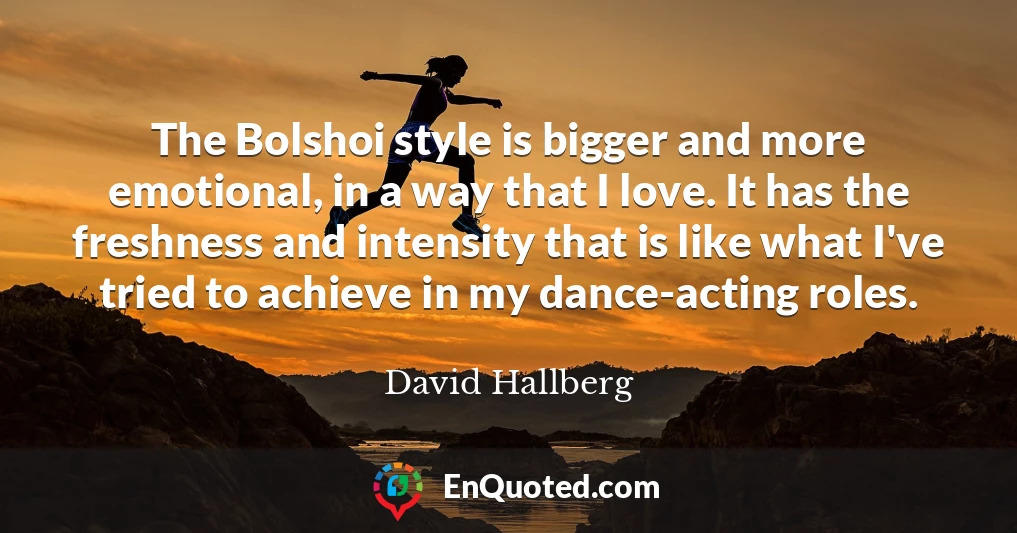 The Bolshoi style is bigger and more emotional, in a way that I love. It has the freshness and intensity that is like what I've tried to achieve in my dance-acting roles.