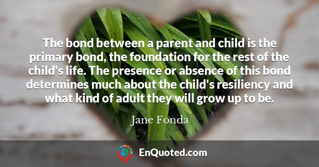 The bond between a parent and child is the primary bond, the foundation for the rest of the child's life. The presence or absence of this bond determines much about the child's resiliency and what kind of adult they will grow up to be.