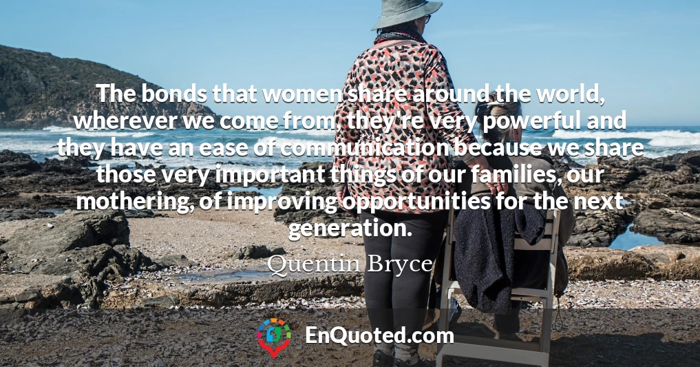 The bonds that women share around the world, wherever we come from, they're very powerful and they have an ease of communication because we share those very important things of our families, our mothering, of improving opportunities for the next generation.