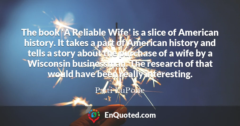 The book 'A Reliable Wife' is a slice of American history. It takes a part of American history and tells a story about the purchase of a wife by a Wisconsin businessman. The research of that would have been really interesting.