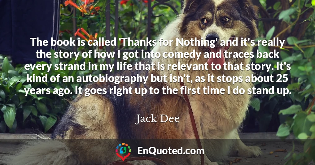 The book is called 'Thanks for Nothing' and it's really the story of how I got into comedy and traces back every strand in my life that is relevant to that story. It's kind of an autobiography but isn't, as it stops about 25 years ago. It goes right up to the first time I do stand up.
