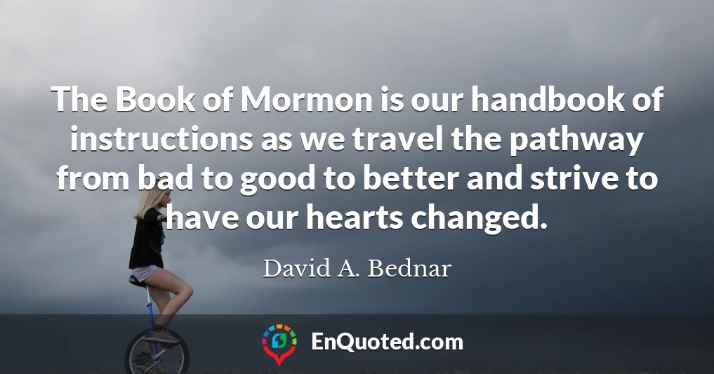 The Book of Mormon is our handbook of instructions as we travel the pathway from bad to good to better and strive to have our hearts changed.