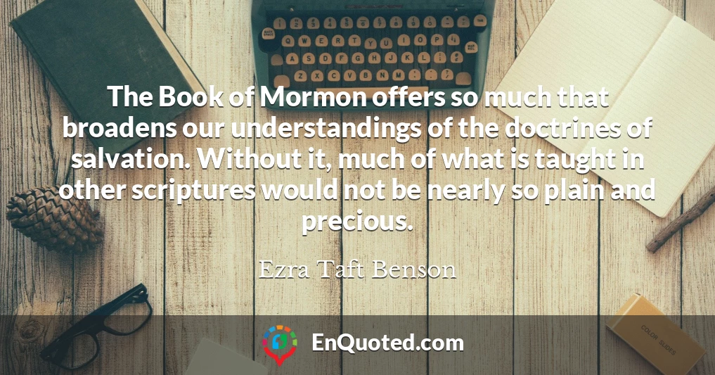 The Book of Mormon offers so much that broadens our understandings of the doctrines of salvation. Without it, much of what is taught in other scriptures would not be nearly so plain and precious.