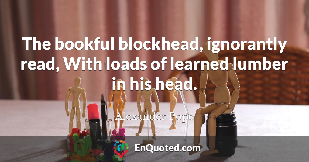 The bookful blockhead, ignorantly read, With loads of learned lumber in his head.