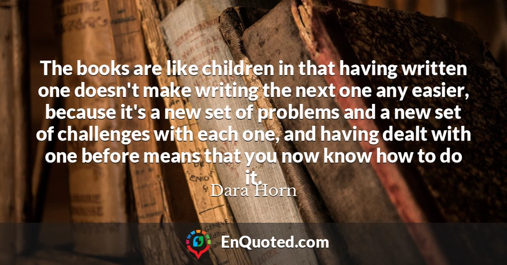 The books are like children in that having written one doesn't make writing the next one any easier, because it's a new set of problems and a new set of challenges with each one, and having dealt with one before means that you now know how to do it.
