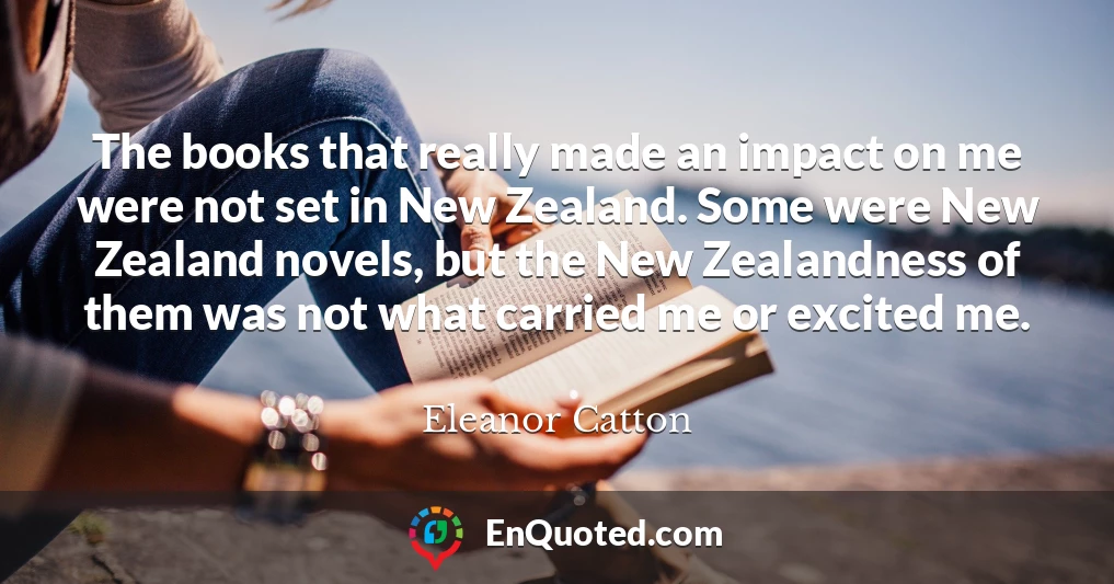 The books that really made an impact on me were not set in New Zealand. Some were New Zealand novels, but the New Zealandness of them was not what carried me or excited me.