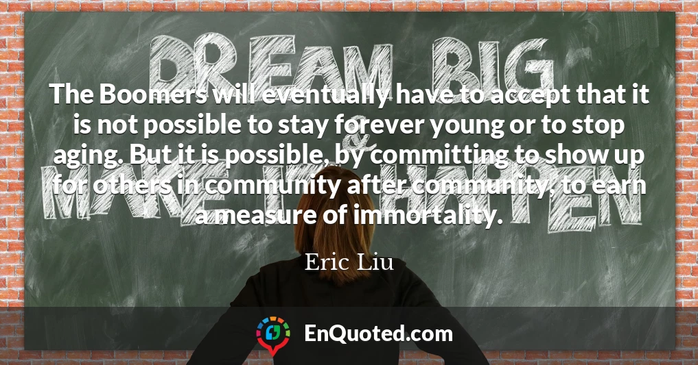 The Boomers will eventually have to accept that it is not possible to stay forever young or to stop aging. But it is possible, by committing to show up for others in community after community, to earn a measure of immortality.