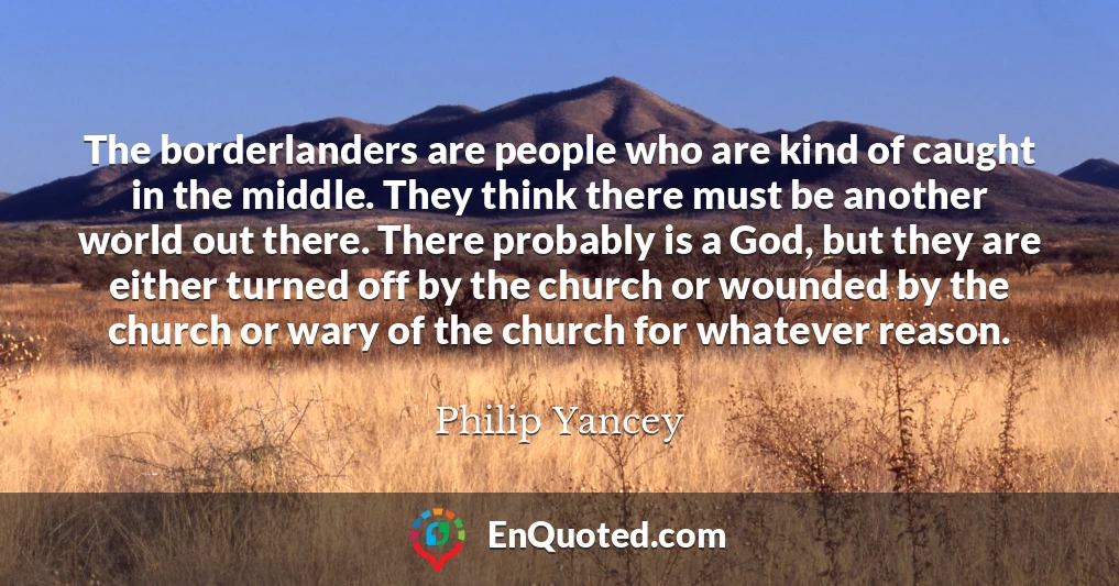 The borderlanders are people who are kind of caught in the middle. They think there must be another world out there. There probably is a God, but they are either turned off by the church or wounded by the church or wary of the church for whatever reason.