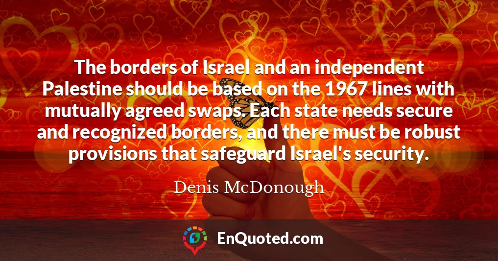 The borders of Israel and an independent Palestine should be based on the 1967 lines with mutually agreed swaps. Each state needs secure and recognized borders, and there must be robust provisions that safeguard Israel's security.
