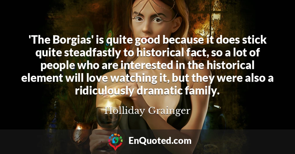 'The Borgias' is quite good because it does stick quite steadfastly to historical fact, so a lot of people who are interested in the historical element will love watching it, but they were also a ridiculously dramatic family.