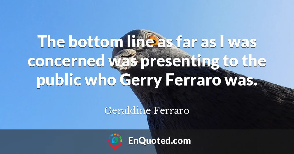 The bottom line as far as I was concerned was presenting to the public who Gerry Ferraro was.