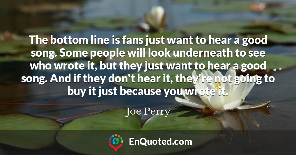 The bottom line is fans just want to hear a good song. Some people will look underneath to see who wrote it, but they just want to hear a good song. And if they don't hear it, they're not going to buy it just because you wrote it.