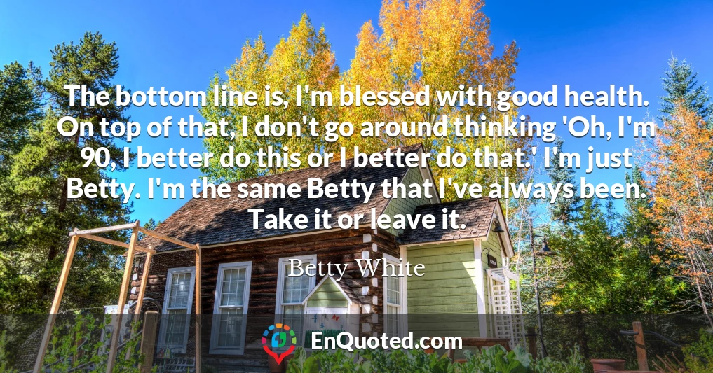 The bottom line is, I'm blessed with good health. On top of that, I don't go around thinking 'Oh, I'm 90, I better do this or I better do that.' I'm just Betty. I'm the same Betty that I've always been. Take it or leave it.