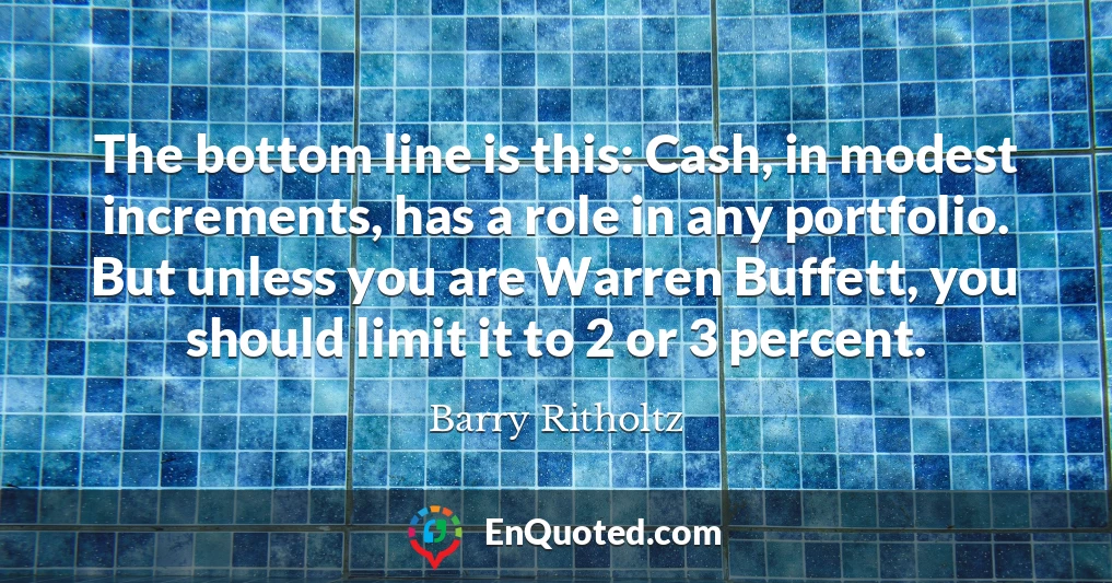 The bottom line is this: Cash, in modest increments, has a role in any portfolio. But unless you are Warren Buffett, you should limit it to 2 or 3 percent.