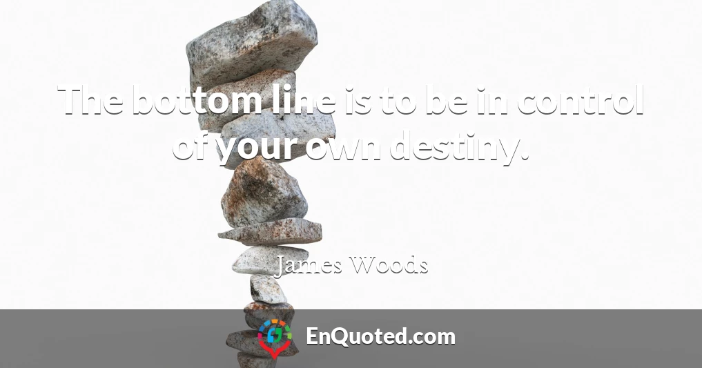 The bottom line is to be in control of your own destiny.