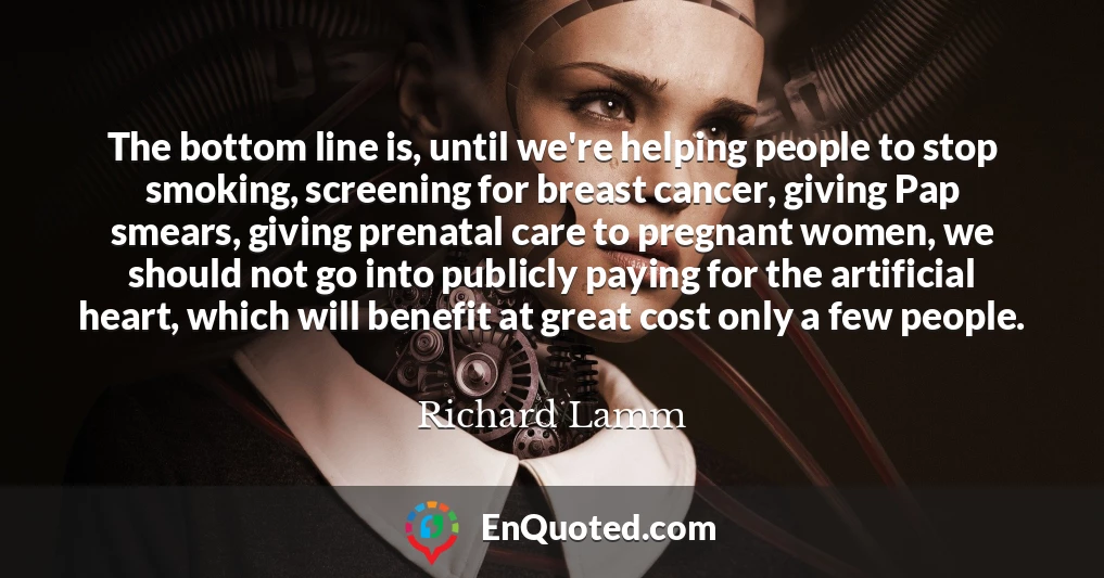 The bottom line is, until we're helping people to stop smoking, screening for breast cancer, giving Pap smears, giving prenatal care to pregnant women, we should not go into publicly paying for the artificial heart, which will benefit at great cost only a few people.