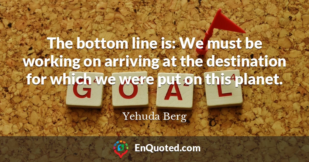 The bottom line is: We must be working on arriving at the destination for which we were put on this planet.