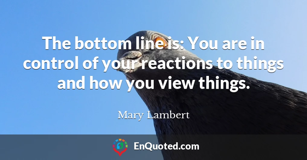 The bottom line is: You are in control of your reactions to things and how you view things.