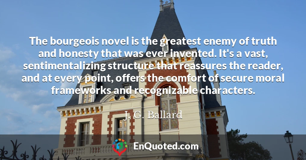 The bourgeois novel is the greatest enemy of truth and honesty that was ever invented. It's a vast, sentimentalizing structure that reassures the reader, and at every point, offers the comfort of secure moral frameworks and recognizable characters.