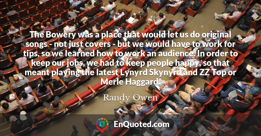 The Bowery was a place that would let us do original songs - not just covers - but we would have to work for tips, so we learned how to work an audience. In order to keep our jobs, we had to keep people happy, so that meant playing the latest Lynyrd Skynyrd and ZZ Top or Merle Haggard.