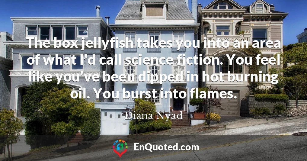 The box jellyfish takes you into an area of what I'd call science fiction. You feel like you've been dipped in hot burning oil. You burst into flames.