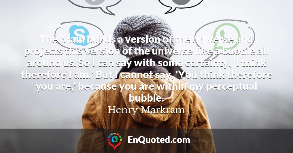 The brain builds a version of the universe and projects this version of the universe like a bubble all around us. So I can say with some certainty, 'I think therefore I am.' But I cannot say, 'You think therefore you are,' because you are within my perceptual bubble.