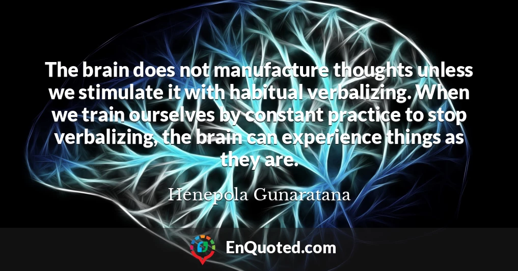 The brain does not manufacture thoughts unless we stimulate it with habitual verbalizing. When we train ourselves by constant practice to stop verbalizing, the brain can experience things as they are.
