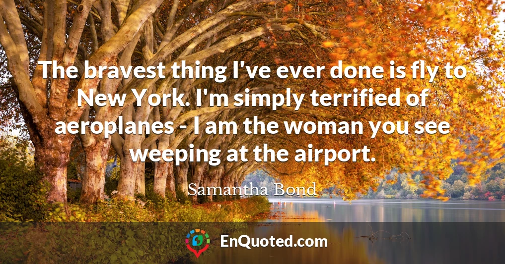 The bravest thing I've ever done is fly to New York. I'm simply terrified of aeroplanes - I am the woman you see weeping at the airport.