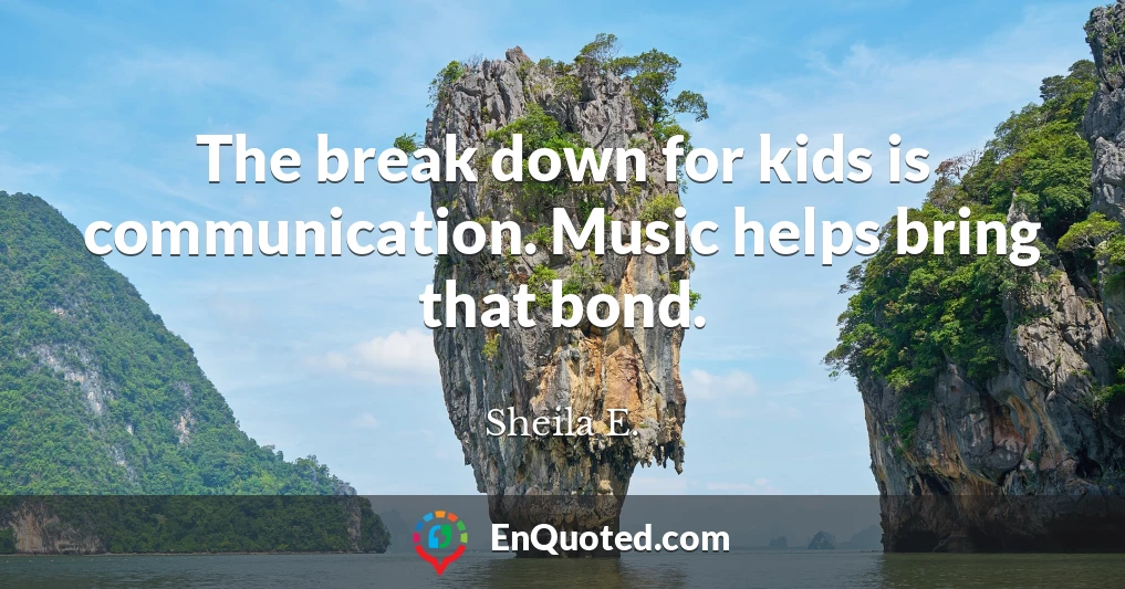 The break down for kids is communication. Music helps bring that bond.