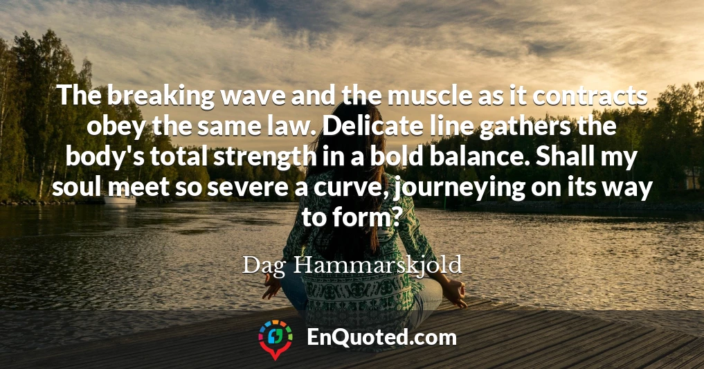 The breaking wave and the muscle as it contracts obey the same law. Delicate line gathers the body's total strength in a bold balance. Shall my soul meet so severe a curve, journeying on its way to form?
