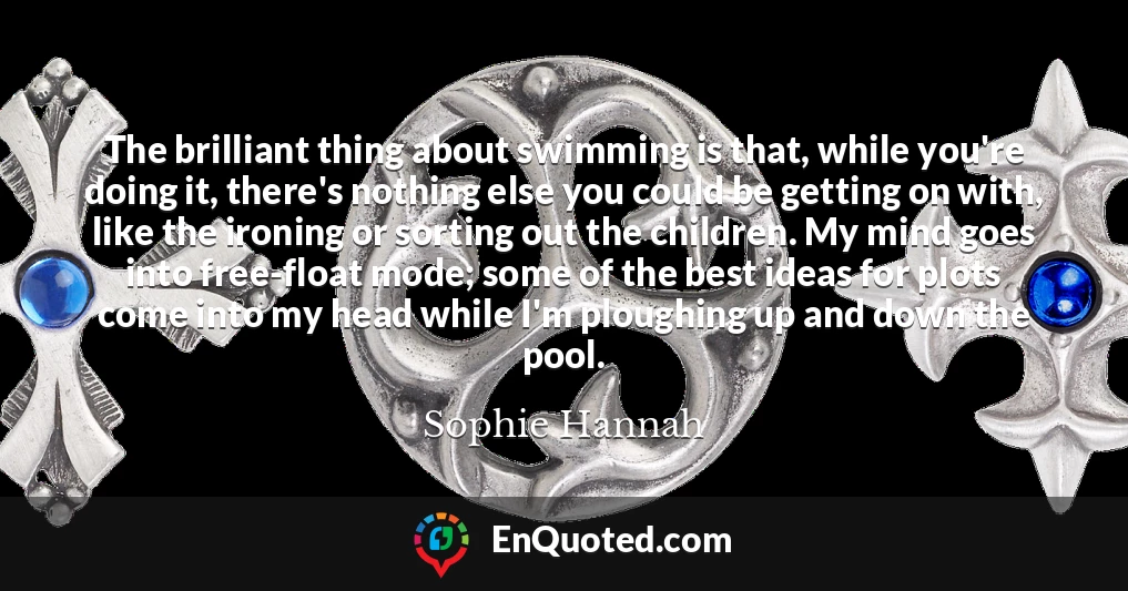 The brilliant thing about swimming is that, while you're doing it, there's nothing else you could be getting on with, like the ironing or sorting out the children. My mind goes into free-float mode; some of the best ideas for plots come into my head while I'm ploughing up and down the pool.