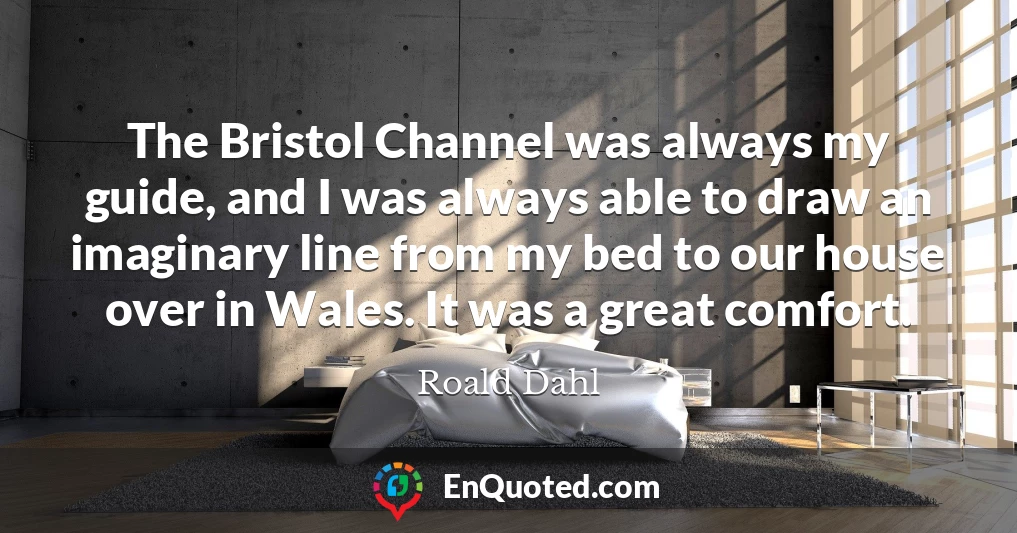 The Bristol Channel was always my guide, and I was always able to draw an imaginary line from my bed to our house over in Wales. It was a great comfort.