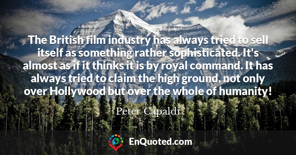 The British film industry has always tried to sell itself as something rather sophisticated. It's almost as if it thinks it is by royal command. It has always tried to claim the high ground, not only over Hollywood but over the whole of humanity!