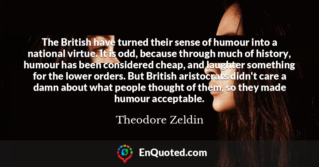 The British have turned their sense of humour into a national virtue. It is odd, because through much of history, humour has been considered cheap, and laughter something for the lower orders. But British aristocrats didn't care a damn about what people thought of them, so they made humour acceptable.