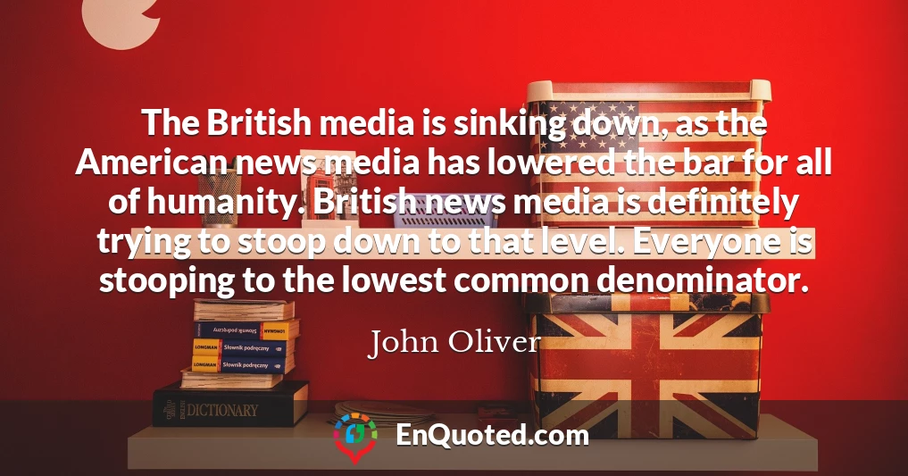 The British media is sinking down, as the American news media has lowered the bar for all of humanity. British news media is definitely trying to stoop down to that level. Everyone is stooping to the lowest common denominator.
