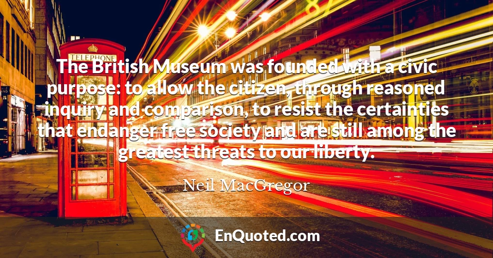 The British Museum was founded with a civic purpose: to allow the citizen, through reasoned inquiry and comparison, to resist the certainties that endanger free society and are still among the greatest threats to our liberty.